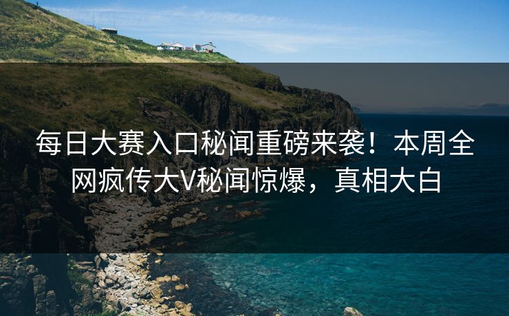 每日大赛入口秘闻重磅来袭！本周全网疯传大V秘闻惊爆，真相大白