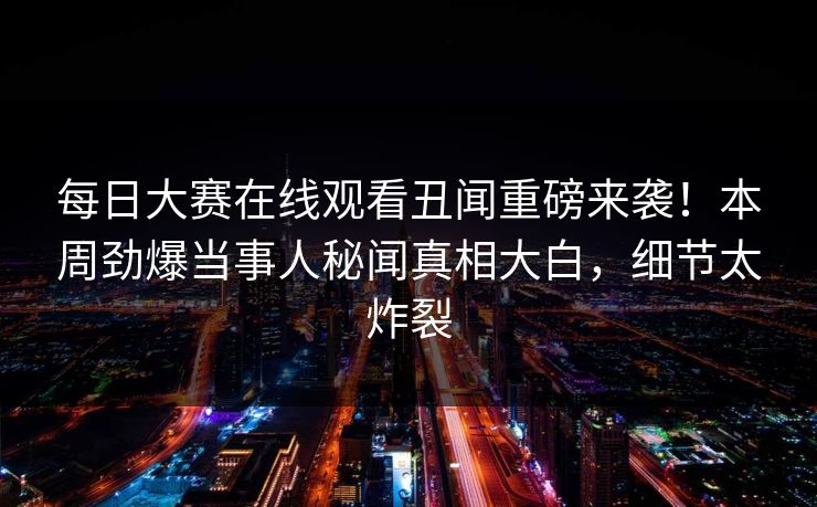 每日大赛在线观看丑闻重磅来袭！本周劲爆当事人秘闻真相大白，细节太炸裂
