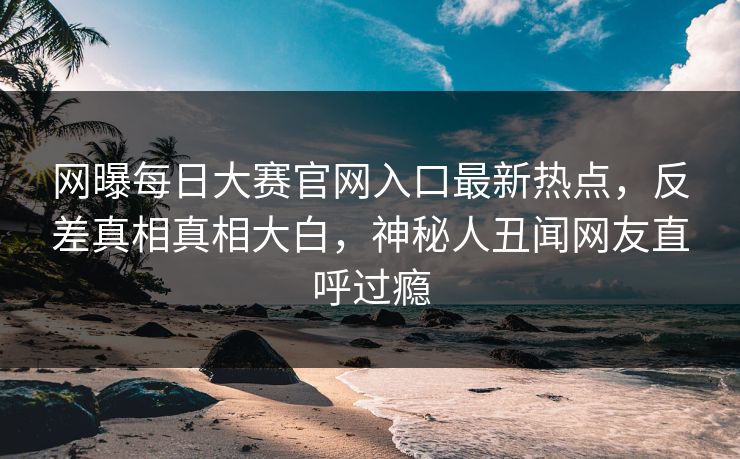 网曝每日大赛官网入口最新热点，反差真相真相大白，神秘人丑闻网友直呼过瘾
