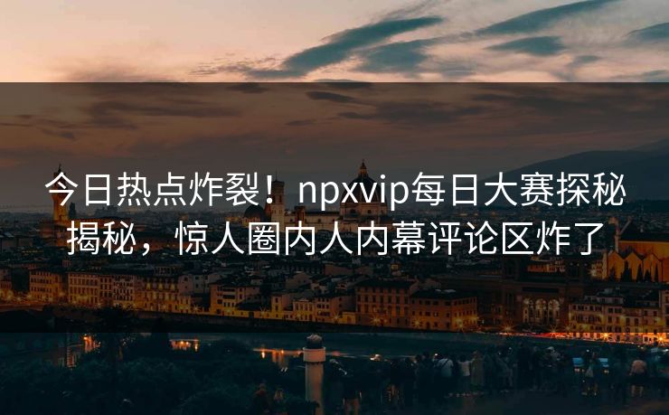 今日热点炸裂！npxvip每日大赛探秘揭秘，惊人圈内人内幕评论区炸了