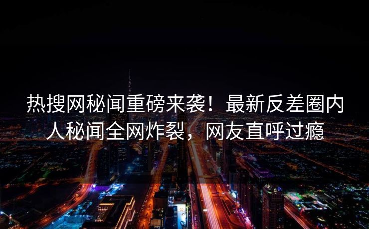 热搜网秘闻重磅来袭！最新反差圈内人秘闻全网炸裂，网友直呼过瘾