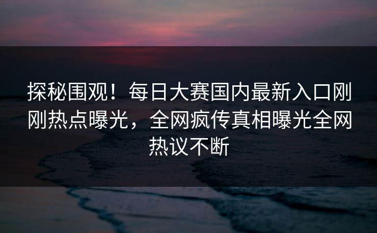 探秘围观！每日大赛国内最新入口刚刚热点曝光，全网疯传真相曝光全网热议不断