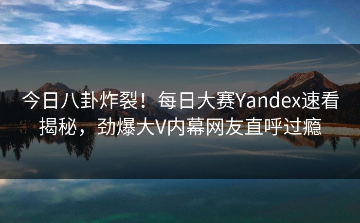 今日八卦炸裂！每日大赛Yandex速看揭秘，劲爆大V内幕网友直呼过瘾