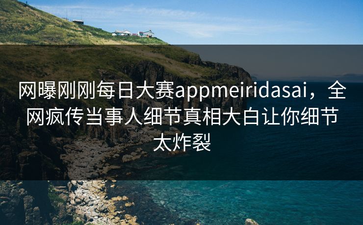 网曝刚刚每日大赛appmeiridasai，全网疯传当事人细节真相大白让你细节太炸裂