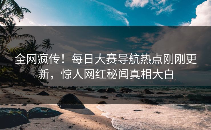 全网疯传！每日大赛导航热点刚刚更新，惊人网红秘闻真相大白