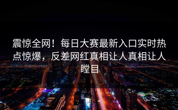 震惊全网！每日大赛最新入口实时热点惊爆，反差网红真相让人真相让人瞠目