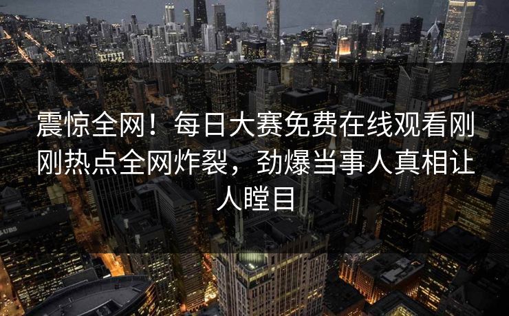 震惊全网！每日大赛免费在线观看刚刚热点全网炸裂，劲爆当事人真相让人瞠目