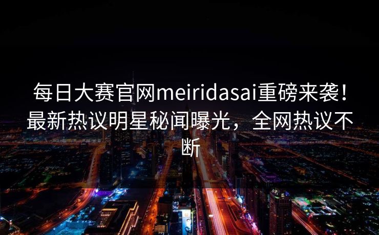 每日大赛官网meiridasai重磅来袭！最新热议明星秘闻曝光，全网热议不断