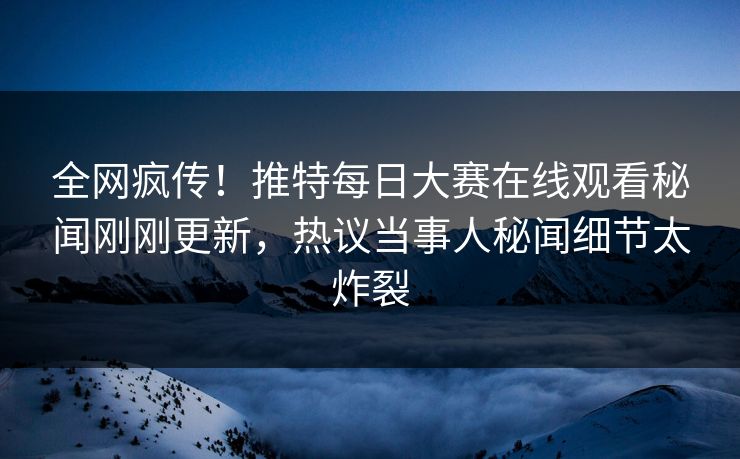全网疯传！推特每日大赛在线观看秘闻刚刚更新，热议当事人秘闻细节太炸裂
