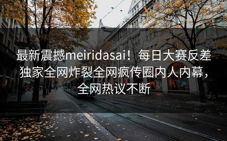 最新震撼meiridasai！每日大赛反差独家全网炸裂全网疯传圈内人内幕，全网热议不断