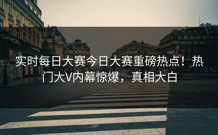 实时每日大赛今日大赛重磅热点！热门大V内幕惊爆，真相大白