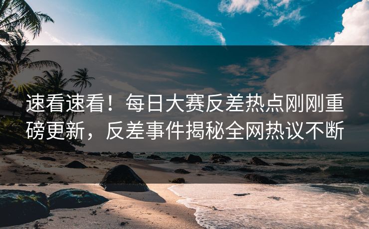 速看速看！每日大赛反差热点刚刚重磅更新，反差事件揭秘全网热议不断