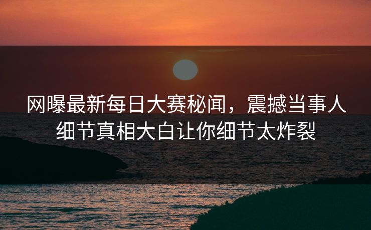 网曝最新每日大赛秘闻，震撼当事人细节真相大白让你细节太炸裂