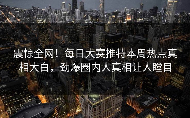 震惊全网！每日大赛推特本周热点真相大白，劲爆圈内人真相让人瞠目