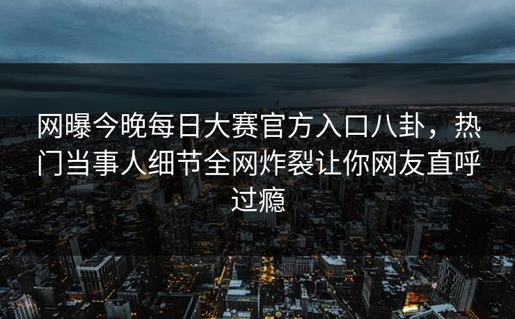 网曝今晚每日大赛官方入口八卦，热门当事人细节全网炸裂让你网友直呼过瘾