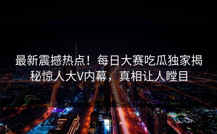 最新震撼热点！每日大赛吃瓜独家揭秘惊人大V内幕，真相让人瞠目