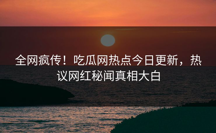全网疯传！吃瓜网热点今日更新，热议网红秘闻真相大白