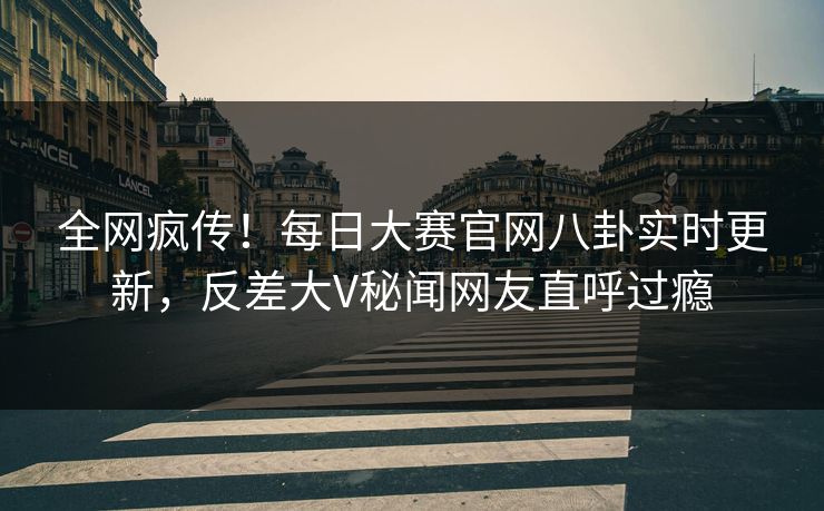 全网疯传！每日大赛官网八卦实时更新，反差大V秘闻网友直呼过瘾