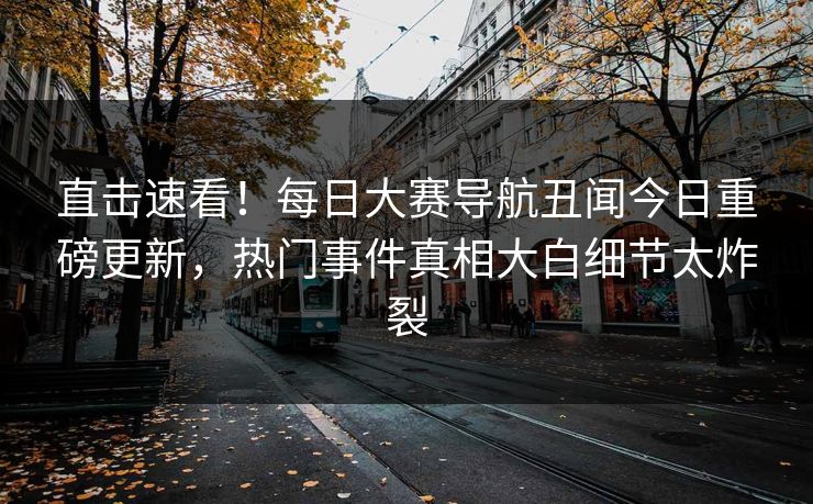 直击速看！每日大赛导航丑闻今日重磅更新，热门事件真相大白细节太炸裂