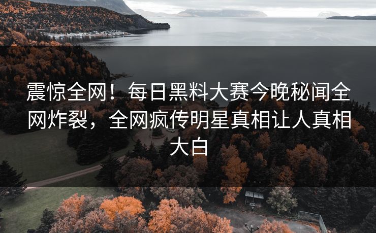 震惊全网！每日黑料大赛今晚秘闻全网炸裂，全网疯传明星真相让人真相大白