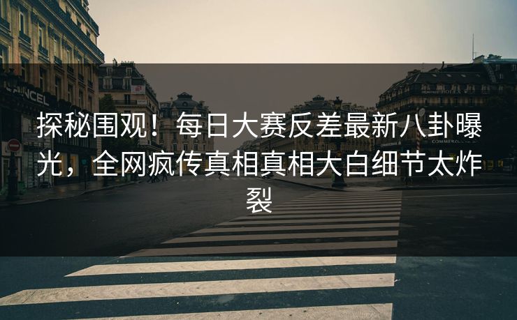 探秘围观！每日大赛反差最新八卦曝光，全网疯传真相真相大白细节太炸裂