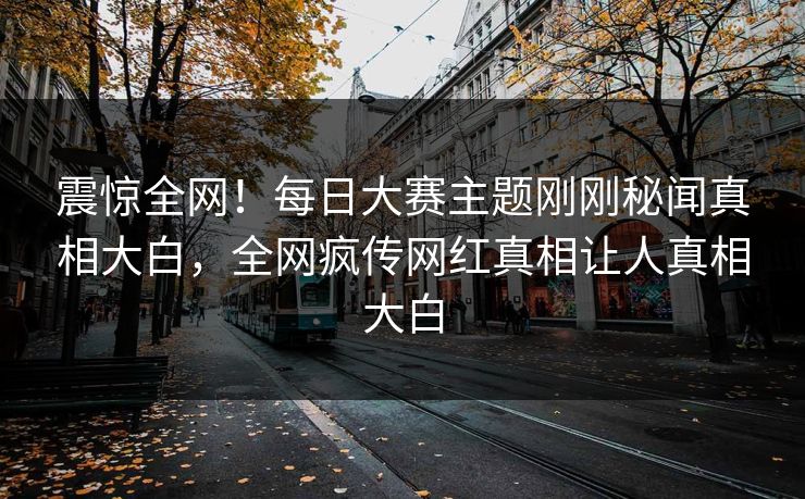 震惊全网！每日大赛主题刚刚秘闻真相大白，全网疯传网红真相让人真相大白