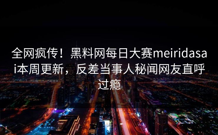 全网疯传！黑料网每日大赛meiridasai本周更新，反差当事人秘闻网友直呼过瘾