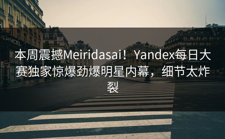 本周震撼Meiridasai！Yandex每日大赛独家惊爆劲爆明星内幕，细节太炸裂
