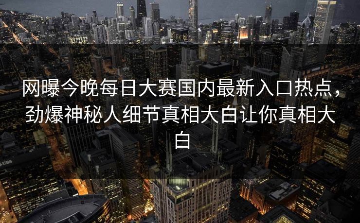 网曝今晚每日大赛国内最新入口热点，劲爆神秘人细节真相大白让你真相大白