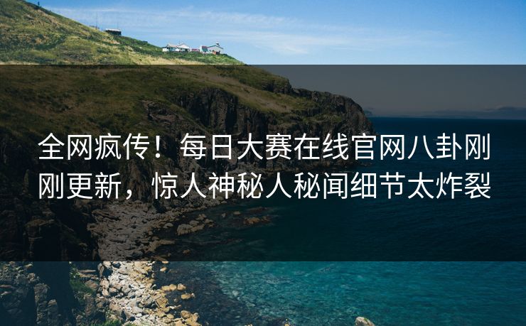 全网疯传！每日大赛在线官网八卦刚刚更新，惊人神秘人秘闻细节太炸裂