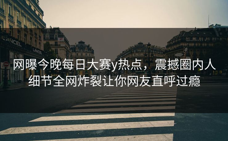 网曝今晚每日大赛y热点，震撼圈内人细节全网炸裂让你网友直呼过瘾