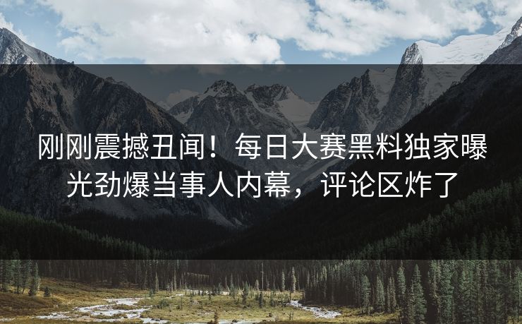 刚刚震撼丑闻！每日大赛黑料独家曝光劲爆当事人内幕，评论区炸了