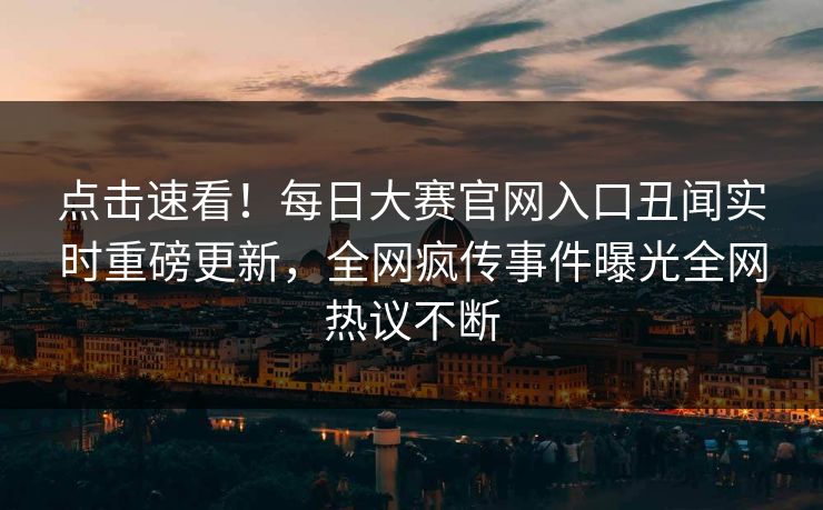 点击速看！每日大赛官网入口丑闻实时重磅更新，全网疯传事件曝光全网热议不断