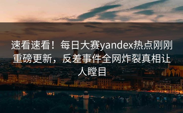 速看速看！每日大赛yandex热点刚刚重磅更新，反差事件全网炸裂真相让人瞠目