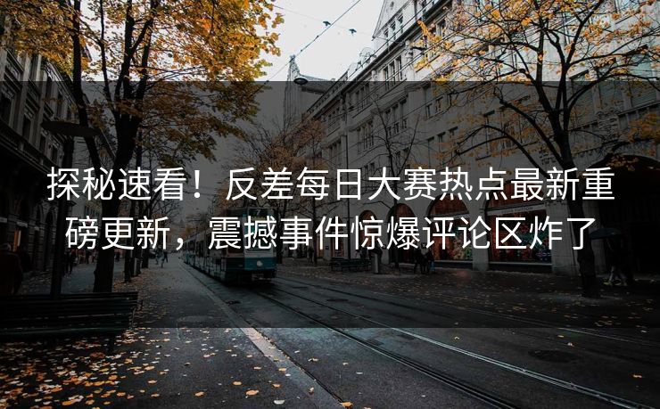 探秘速看！反差每日大赛热点最新重磅更新，震撼事件惊爆评论区炸了