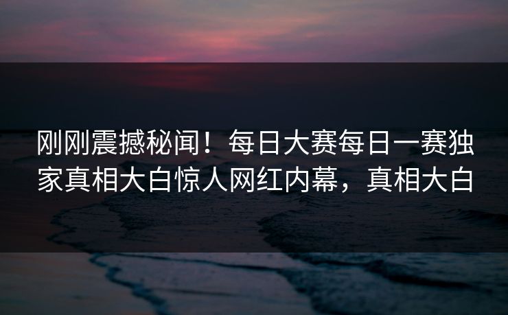 刚刚震撼秘闻！每日大赛每日一赛独家真相大白惊人网红内幕，真相大白