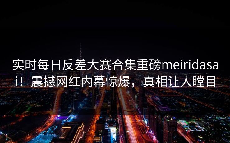 实时每日反差大赛合集重磅meiridasai！震撼网红内幕惊爆，真相让人瞠目