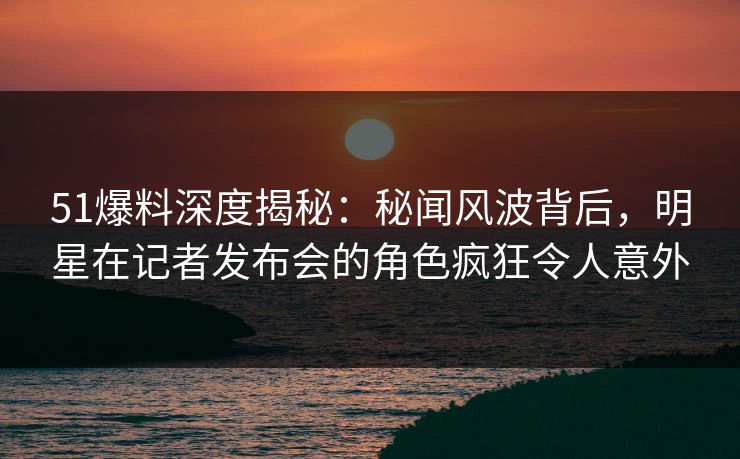 51爆料深度揭秘：秘闻风波背后，明星在记者发布会的角色疯狂令人意外