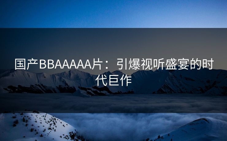 国产BBAAAAA片：引爆视听盛宴的时代巨作