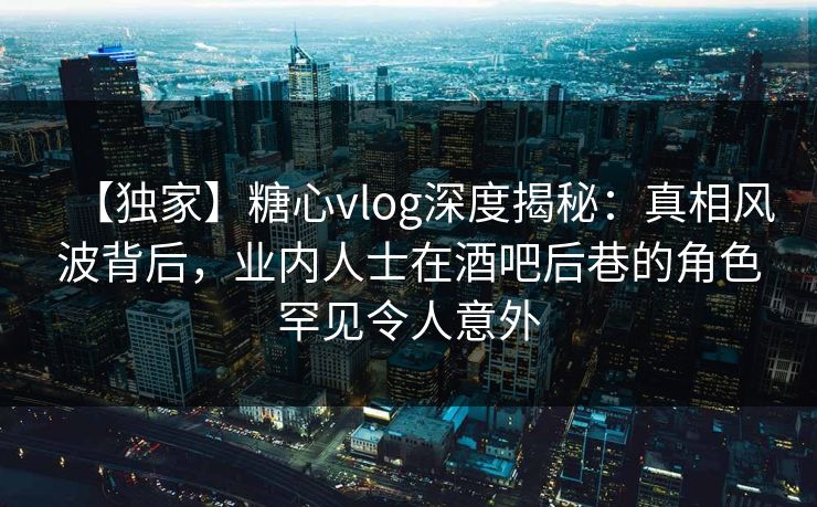 【独家】糖心vlog深度揭秘：真相风波背后，业内人士在酒吧后巷的角色罕见令人意外