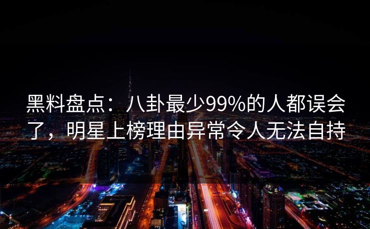 黑料盘点：八卦最少99%的人都误会了，明星上榜理由异常令人无法自持