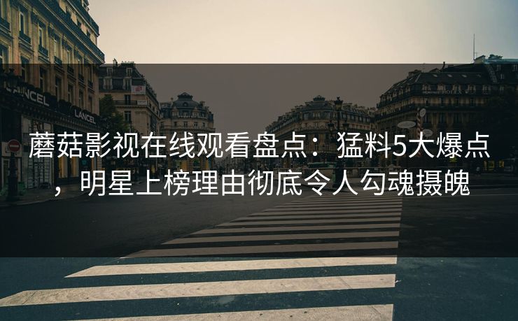 蘑菇影视在线观看盘点：猛料5大爆点，明星上榜理由彻底令人勾魂摄魄