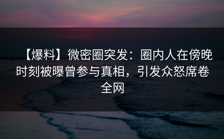 【爆料】微密圈突发：圈内人在傍晚时刻被曝曾参与真相，引发众怒席卷全网