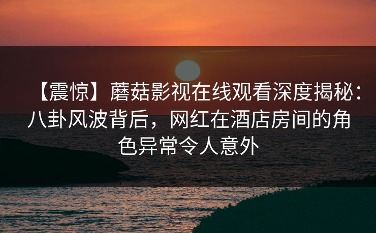 【震惊】蘑菇影视在线观看深度揭秘：八卦风波背后，网红在酒店房间的角色异常令人意外