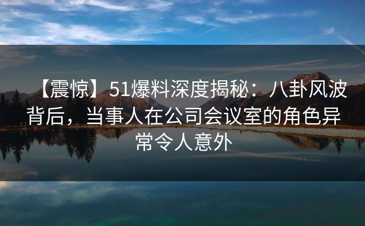 【震惊】51爆料深度揭秘:八卦风波背后,当事人在公司会议室的角色异常令人意外 【震惊】51爆料深度揭秘:八卦风波背后,当事人在公司会议室的角色异常令人意外