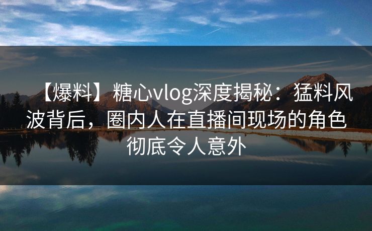 【爆料】糖心vlog深度揭秘：猛料风波背后，圈内人在直播间现场的角色彻底令人意外