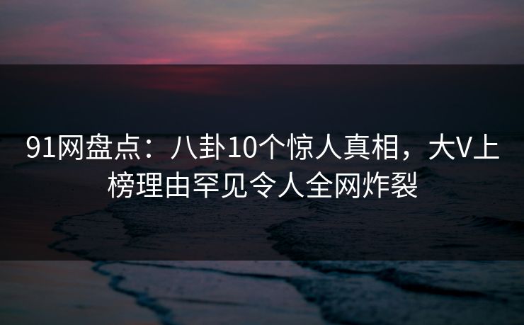 91网盘点：八卦10个惊人真相，大V上榜理由罕见令人全网炸裂