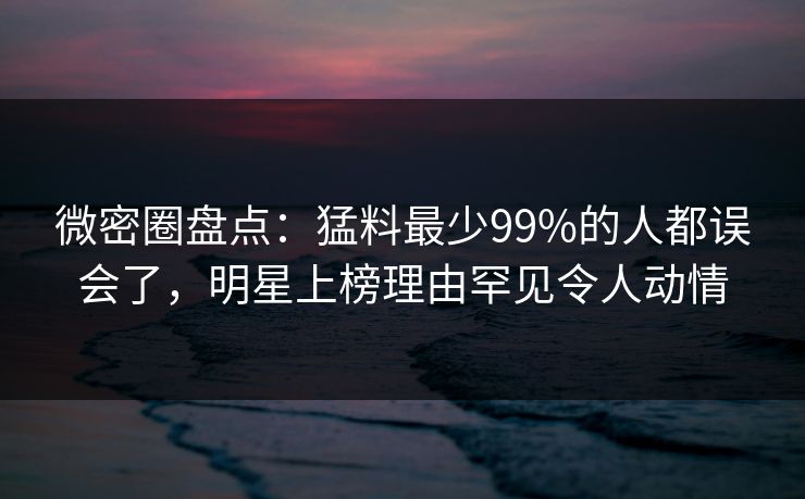 微密圈盘点：猛料最少99%的人都误会了，明星上榜理由罕见令人动情