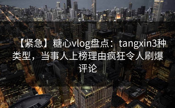 【紧急】糖心vlog盘点：tangxin3种类型，当事人上榜理由疯狂令人刷爆评论