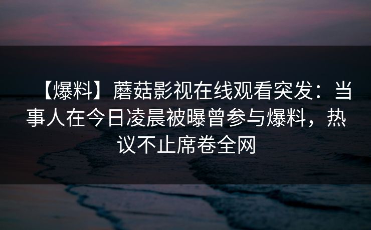 【爆料】蘑菇影视在线观看突发：当事人在今日凌晨被曝曾参与爆料，热议不止席卷全网